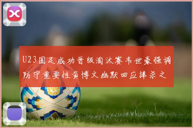 U23国足成功晋级淘汰赛韦世豪强调防守重要性黄博文幽默回应捧杀之说