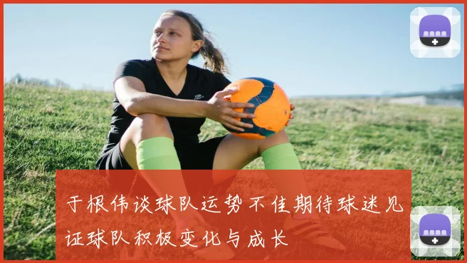 于根伟谈球队运势不佳期待球迷见证球队积极变化与成长