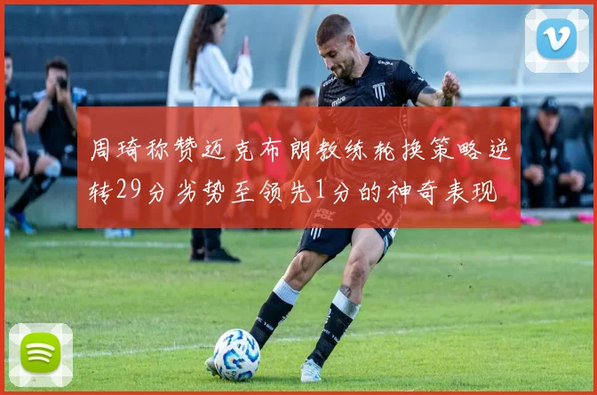 周琦称赞迈克布朗教练轮换策略逆转29分劣势至领先1分的神奇表现