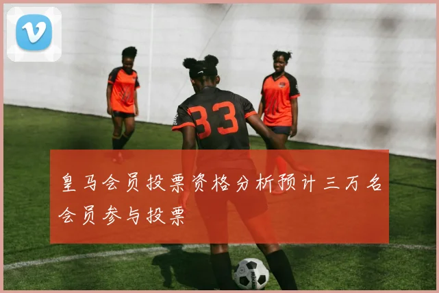 皇马会员投票资格分析预计三万名会员参与投票