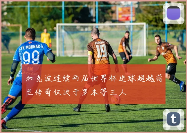 加克波连续两届世界杯进球超越荷兰传奇仅次于罗本等三人