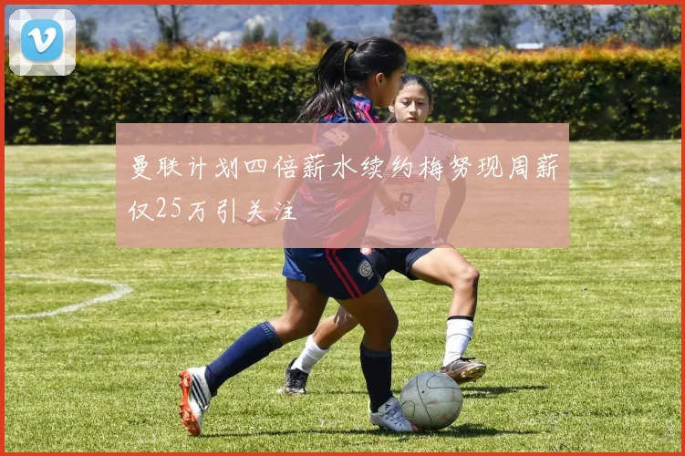 曼联计划四倍薪水续约梅努现周薪仅25万引关注
