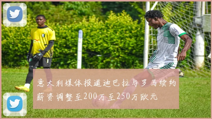 意大利媒体报道迪巴拉与罗马续约薪资调整至200万至250万欧元