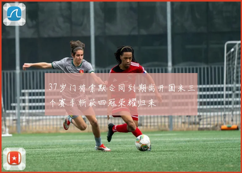 37岁门将索默合同到期离开国米三个赛季斩获四冠荣耀归来