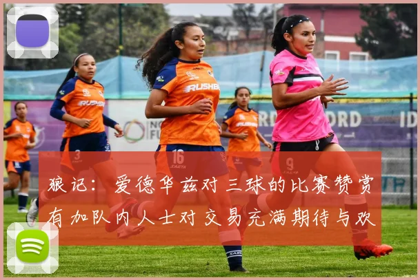 狼记：爱德华兹对三球的比赛赞赏有加队内人士对交易充满期待与欢欣