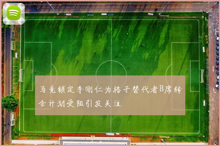 马竞锁定李刚仁为格子替代者B席转会计划受阻引发关注
