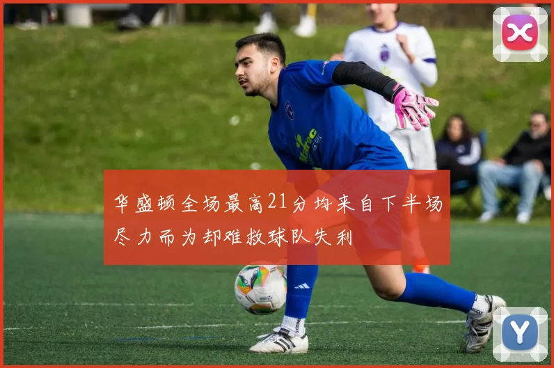 华盛顿全场最高21分均来自下半场尽力而为却难救球队失利