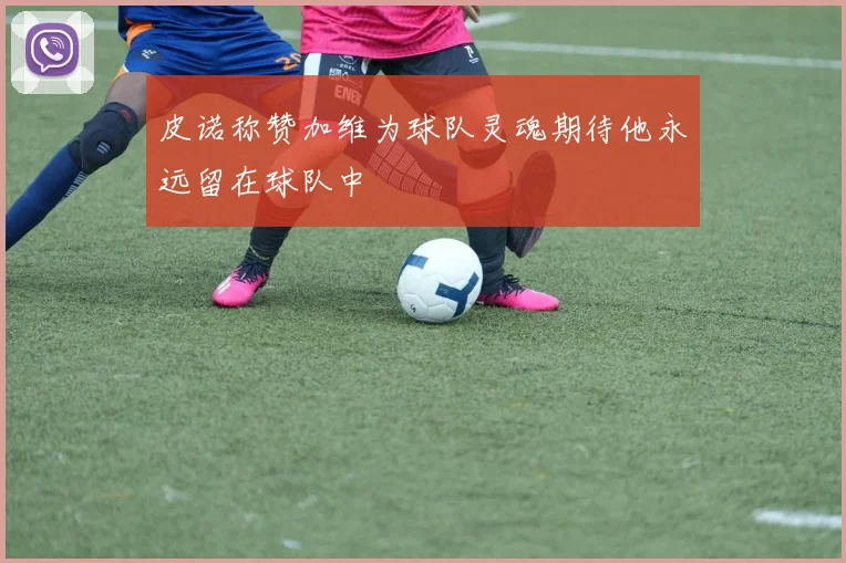 皮诺称赞加维为球队灵魂期待他永远留在球队中