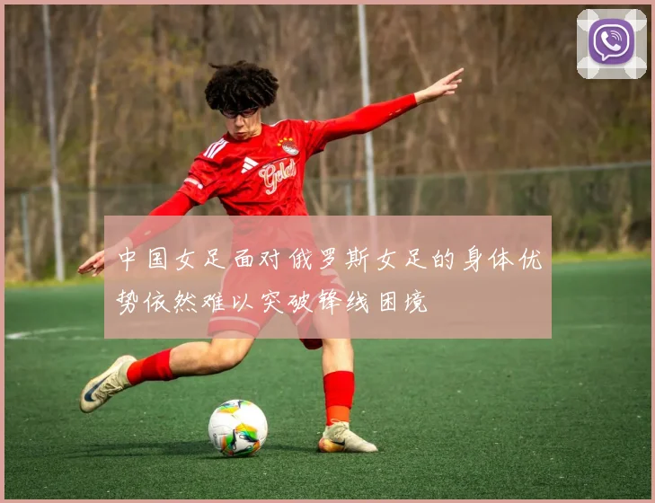 中国女足面对俄罗斯女足的身体优势依然难以突破锋线困境