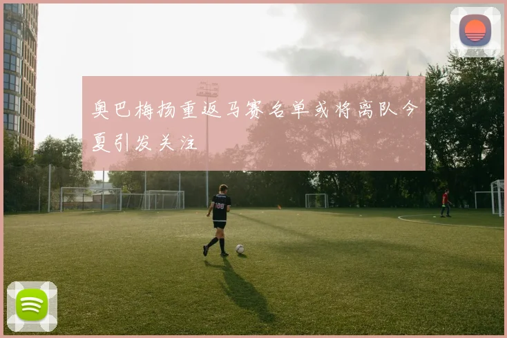 奥巴梅扬重返马赛名单或将离队今夏引发关注