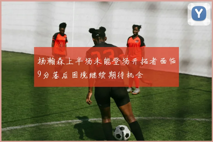 杨瀚森上半场未能登场开拓者面临9分落后困境继续期待机会