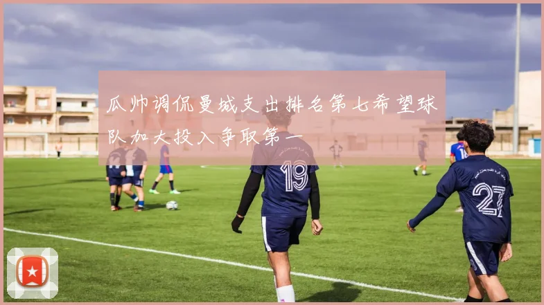 瓜帅调侃曼城支出排名第七希望球队加大投入争取第一