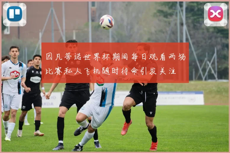 因凡蒂诺世界杯期间每日观看两场比赛私人飞机随时待命引发关注