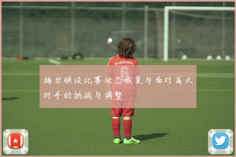 梅尔顿谈比赛状态恢复与面对高大对手的挑战与调整