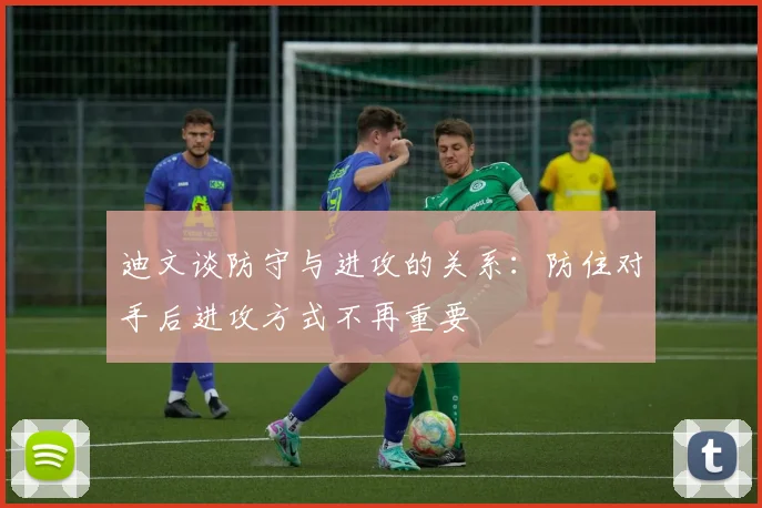 迪文谈防守与进攻的关系：防住对手后进攻方式不再重要