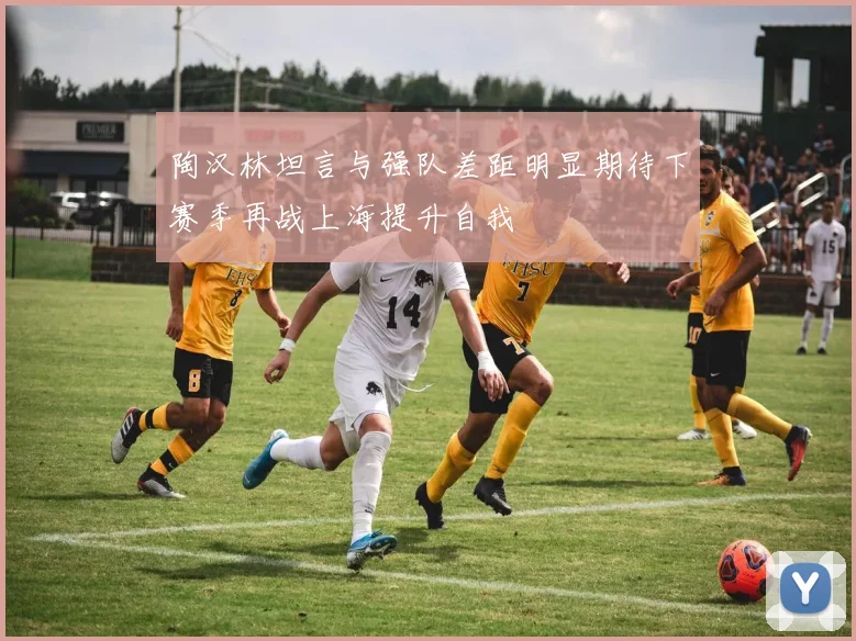 陶汉林坦言与强队差距明显期待下赛季再战上海提升自我