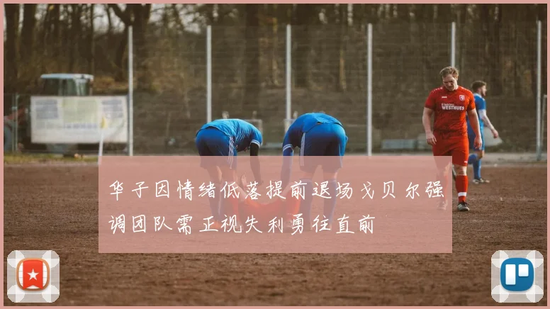 华子因情绪低落提前退场戈贝尔强调团队需正视失利勇往直前