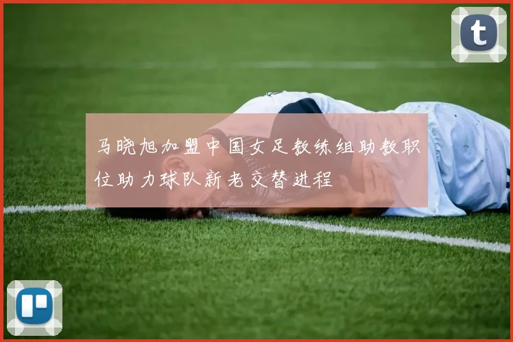 马晓旭加盟中国女足教练组助教职位助力球队新老交替进程