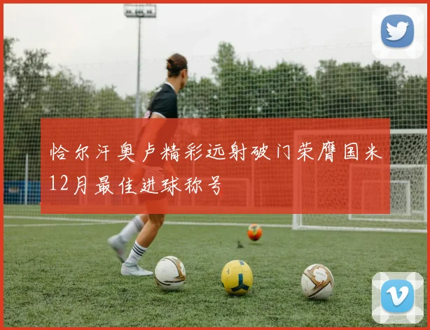 恰尔汗奥卢精彩远射破门荣膺国米12月最佳进球称号