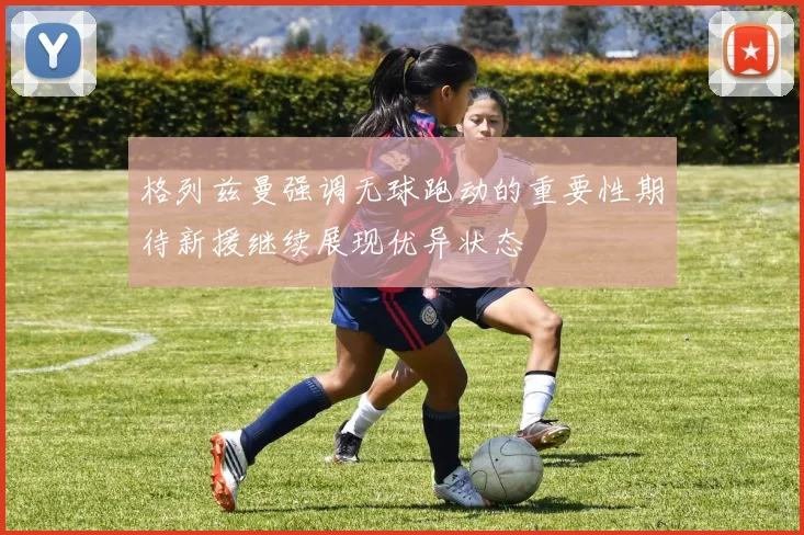 格列兹曼强调无球跑动的重要性期待新援继续展现优异状态