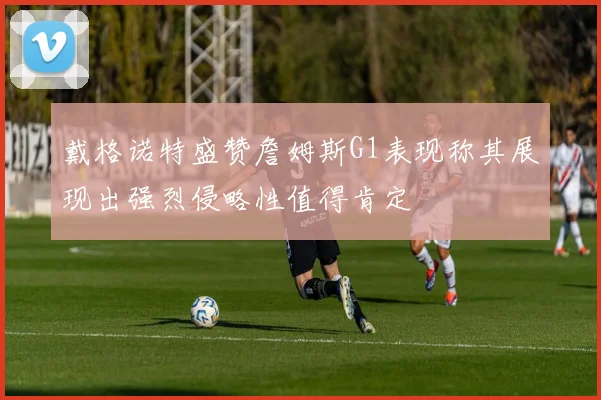 戴格诺特盛赞詹姆斯G1表现称其展现出强烈侵略性值得肯定