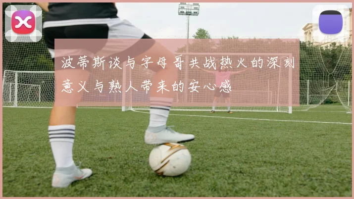 波蒂斯谈与字母哥共战热火的深刻意义与熟人带来的安心感